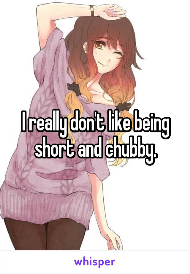 I really don't like being short and chubby.