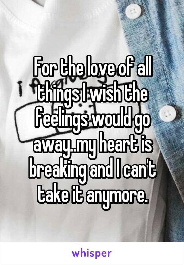 For the love of all things I wish the feelings would go away..my heart is breaking and I can't take it anymore.