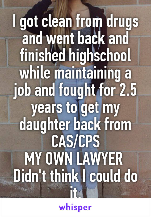 I got clean from drugs and went back and finished highschool while maintaining a job and fought for 2.5 years to get my daughter back from CAS/CPS
MY OWN LAWYER 
Didn't think I could do it.