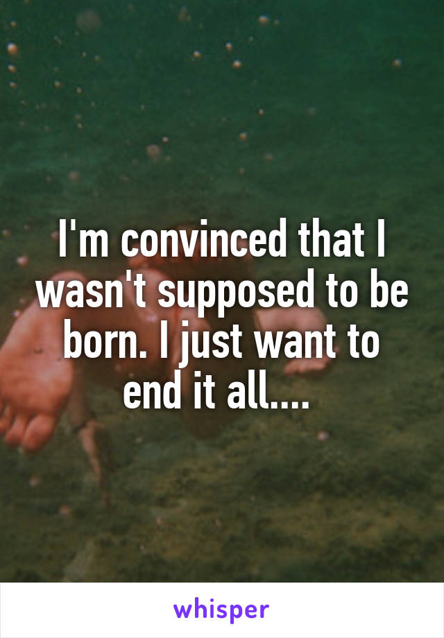 I'm convinced that I wasn't supposed to be born. I just want to end it all.... 