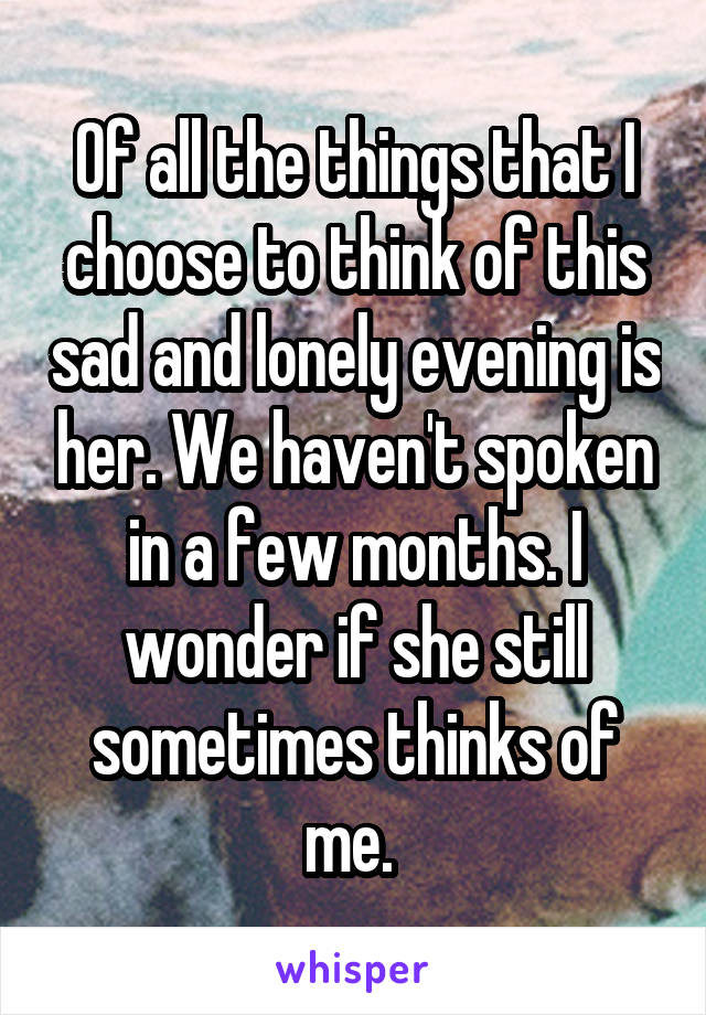 Of all the things that I choose to think of this sad and lonely evening is her. We haven't spoken in a few months. I wonder if she still sometimes thinks of me. 