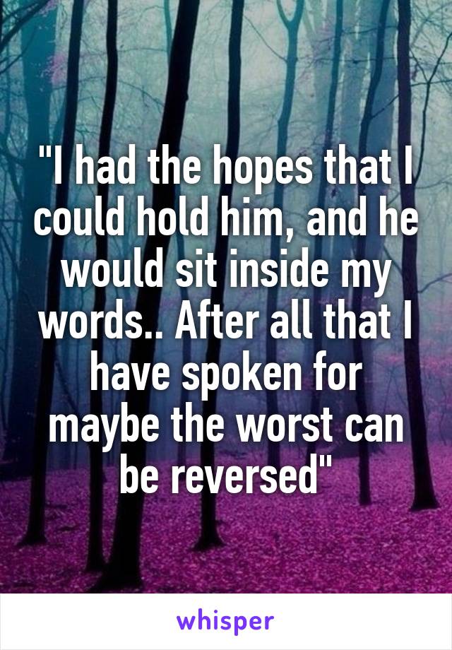 "I had the hopes that I could hold him, and he would sit inside my words.. After all that I have spoken for maybe the worst can be reversed"