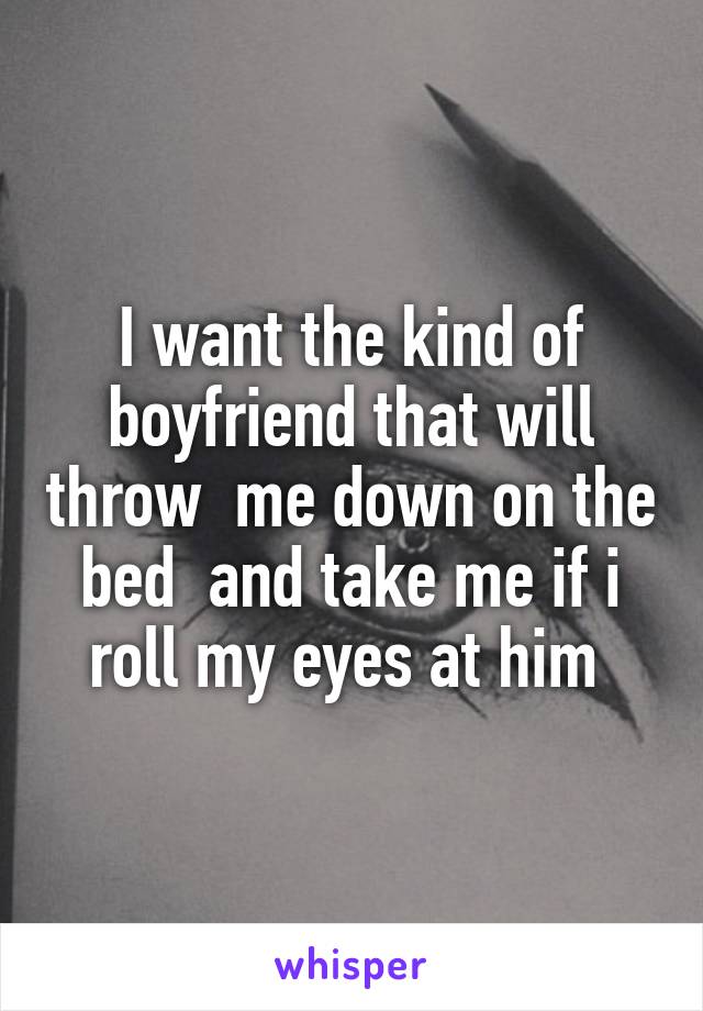 I want the kind of boyfriend that will throw  me down on the bed  and take me if i roll my eyes at him 