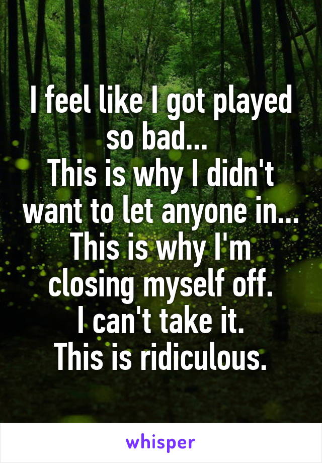 I feel like I got played so bad... 
This is why I didn't want to let anyone in...
This is why I'm closing myself off.
I can't take it.
This is ridiculous.