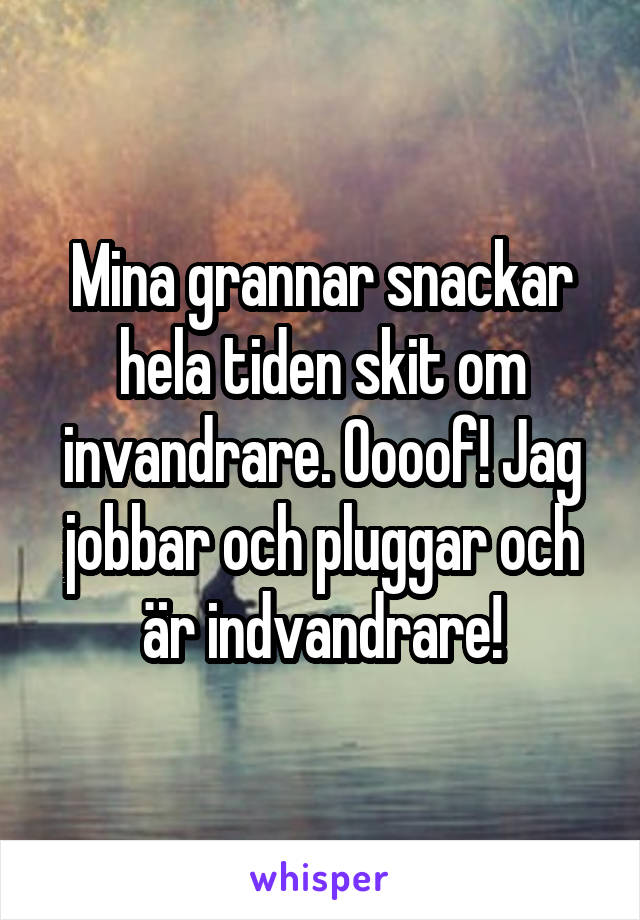 Mina grannar snackar hela tiden skit om invandrare. Oooof! Jag jobbar och pluggar och är indvandrare!