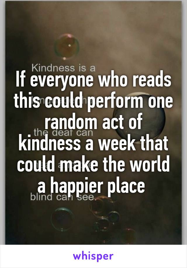 If everyone who reads this could perform one random act of kindness a week that could make the world a happier place 