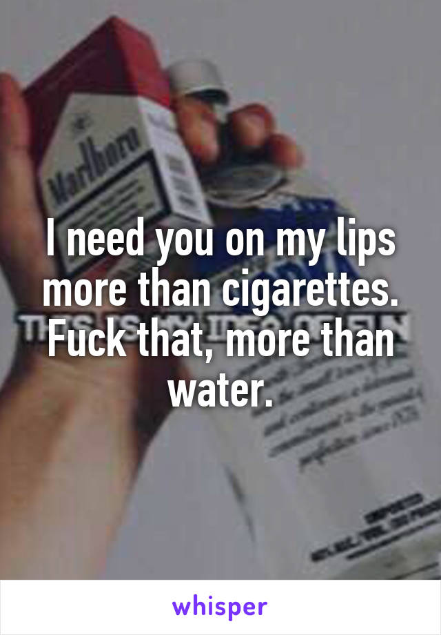 I need you on my lips more than cigarettes. Fuck that, more than water.