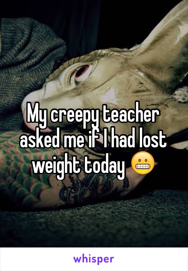 My creepy teacher asked me if I had lost weight today 😬