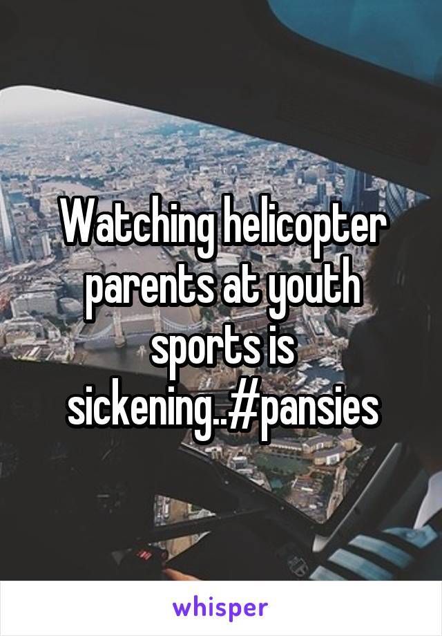 Watching helicopter parents at youth sports is sickening..#pansies