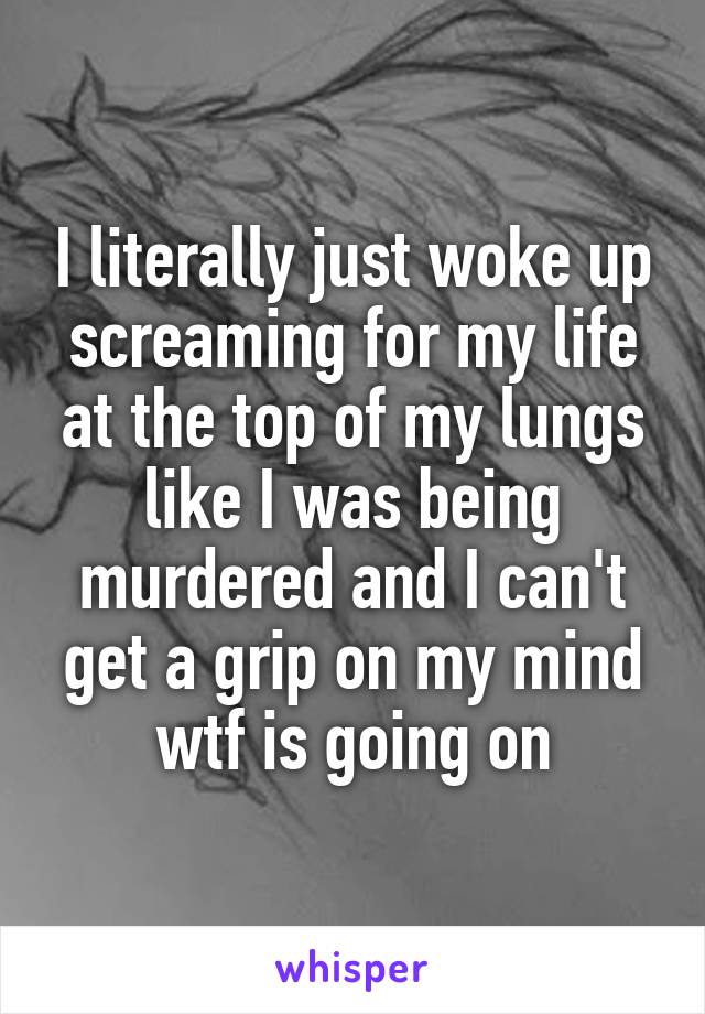 I literally just woke up screaming for my life at the top of my lungs like I was being murdered and I can't get a grip on my mind wtf is going on