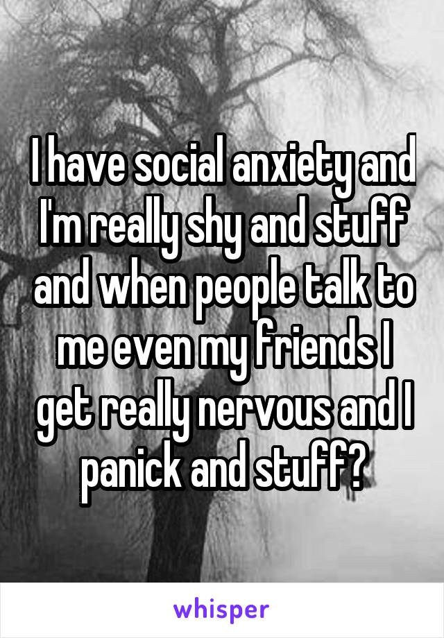 I have social anxiety and I'm really shy and stuff and when people talk to me even my friends I get really nervous and I panick and stuff😓