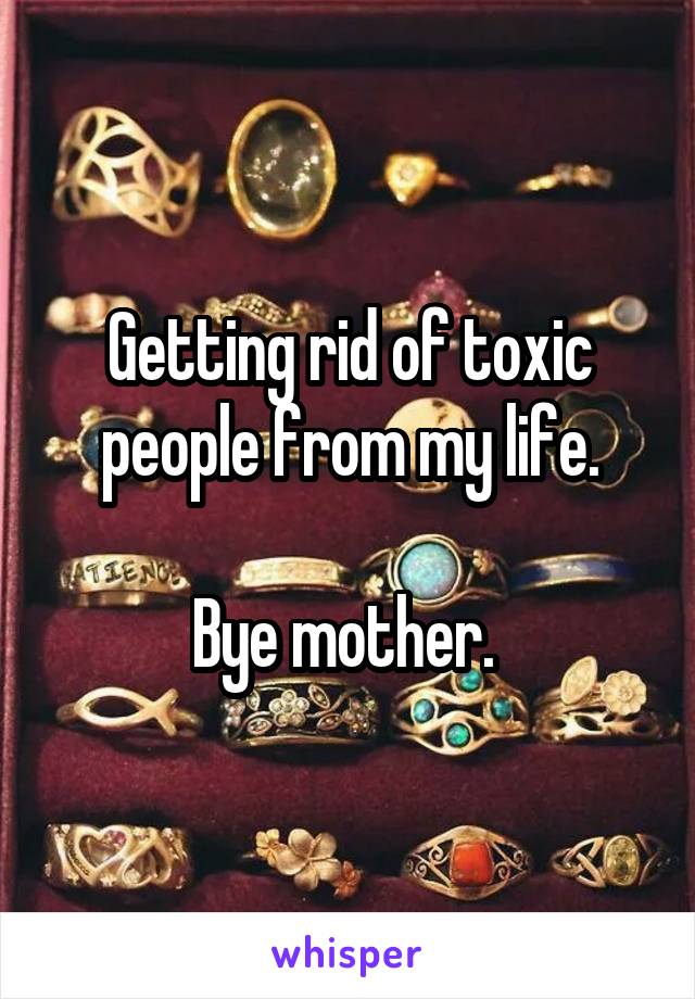 Getting rid of toxic people from my life.

Bye mother. 