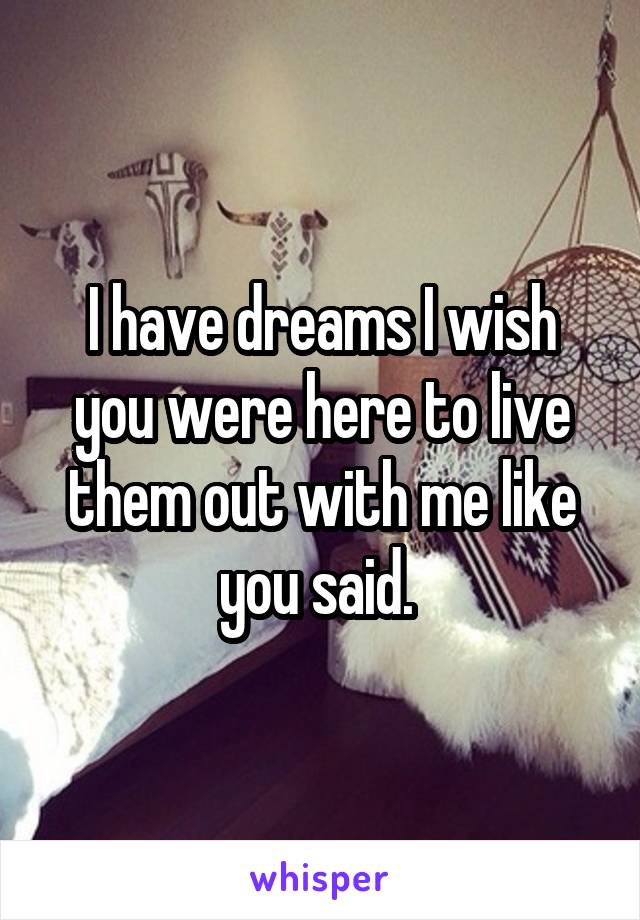 I have dreams I wish you were here to live them out with me like you said. 