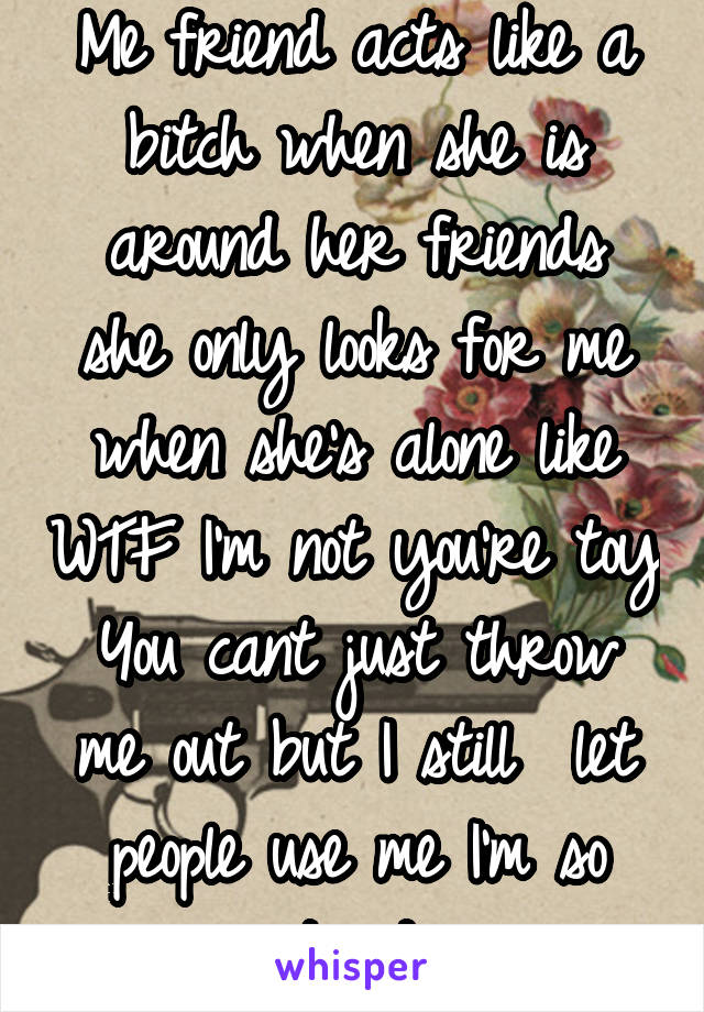 Me friend acts like a bitch when she is around her friends
she only looks for me when she's alone like WTF I'm not you're toy You cant just throw me out but I still  let people use me I'm so stupid 