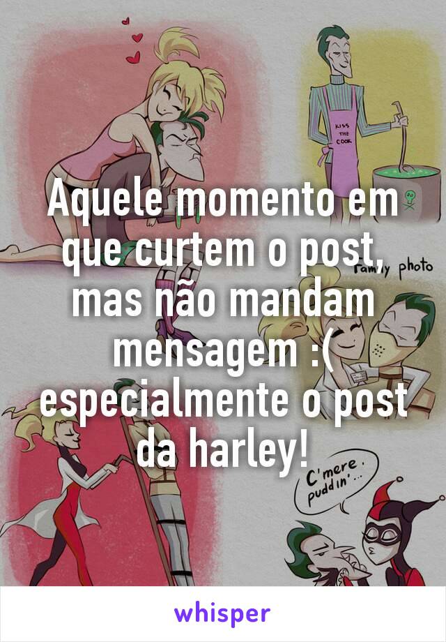 Aquele momento em que curtem o post, mas não mandam mensagem :( especialmente o post da harley!