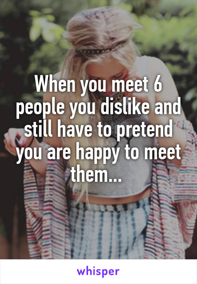 When you meet 6 people you dislike and still have to pretend you are happy to meet them... 
