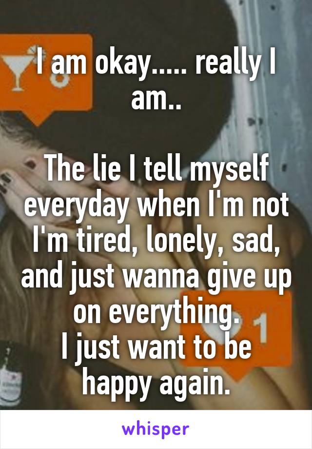 I am okay..... really I am..

The lie I tell myself everyday when I'm not I'm tired, lonely, sad, and just wanna give up on everything.
I just want to be happy again.