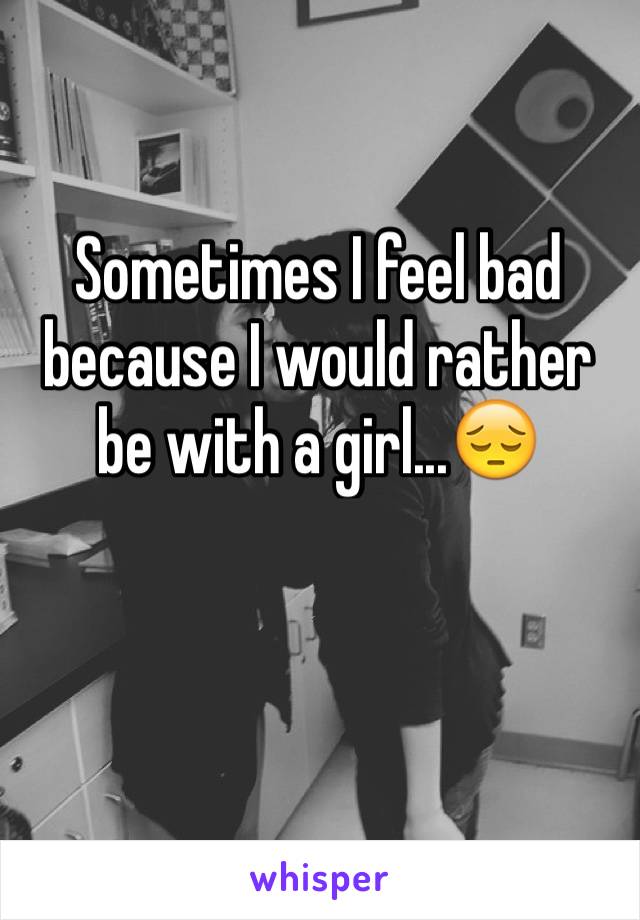 Sometimes I feel bad because I would rather be with a girl...😔