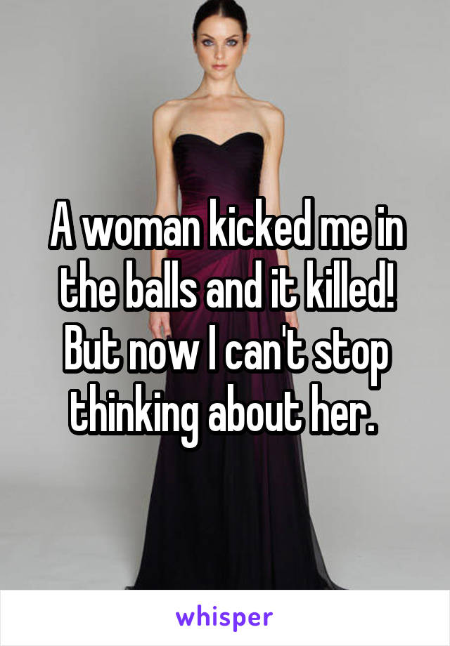 A woman kicked me in the balls and it killed!
But now I can't stop thinking about her. 