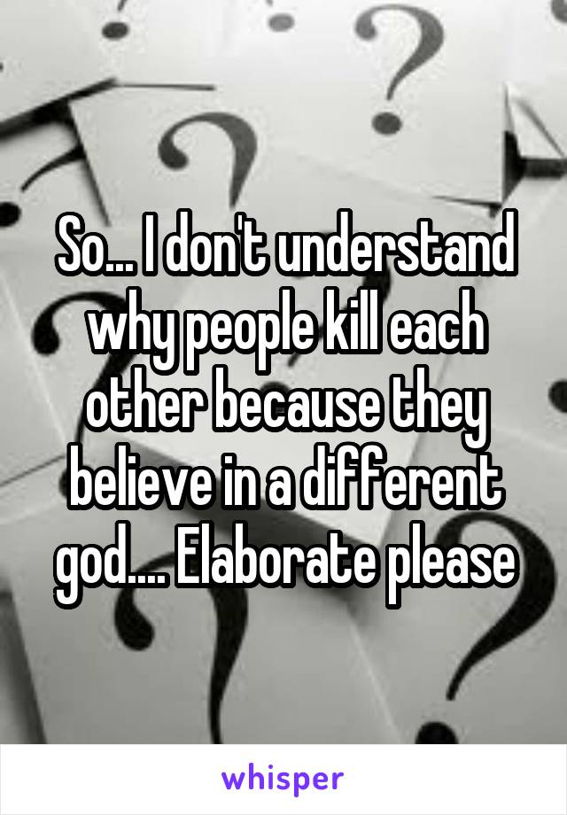 So... I don't understand why people kill each other because they believe in a different god.... Elaborate please