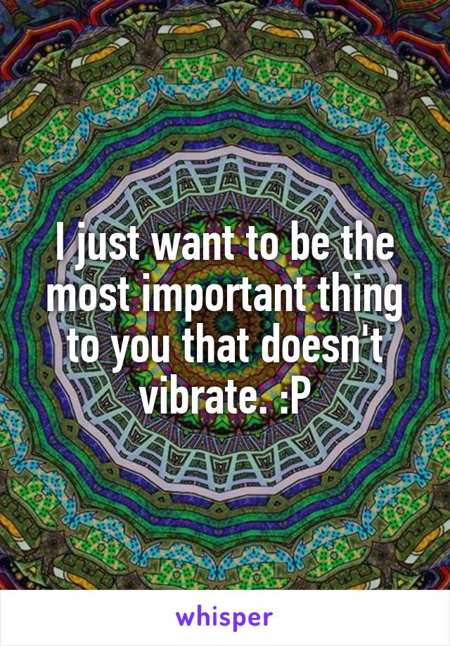 I just want to be the most important thing to you that doesn't vibrate. :P