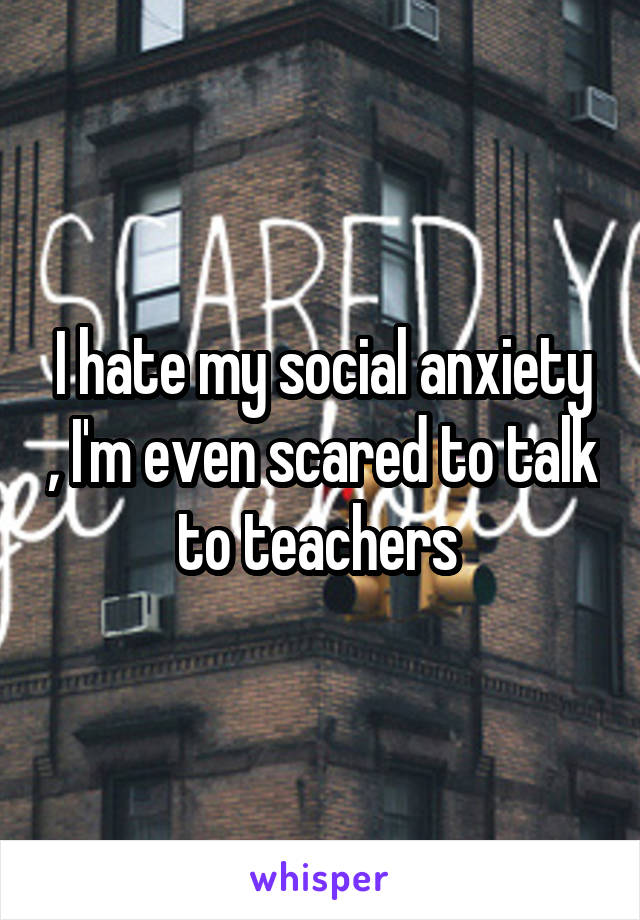 I hate my social anxiety , I'm even scared to talk to teachers 