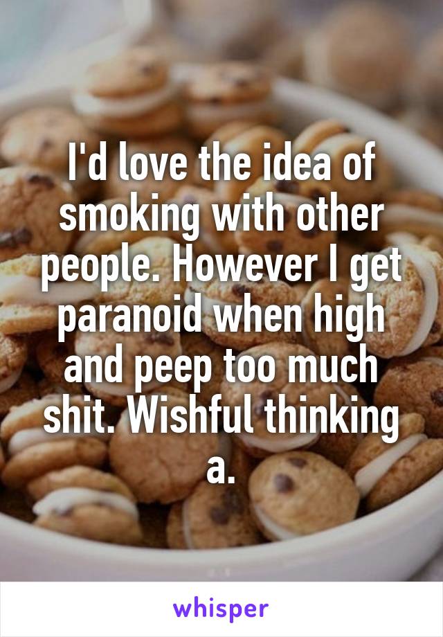 I'd love the idea of smoking with other people. However I get paranoid when high and peep too much shit. Wishful thinking a.