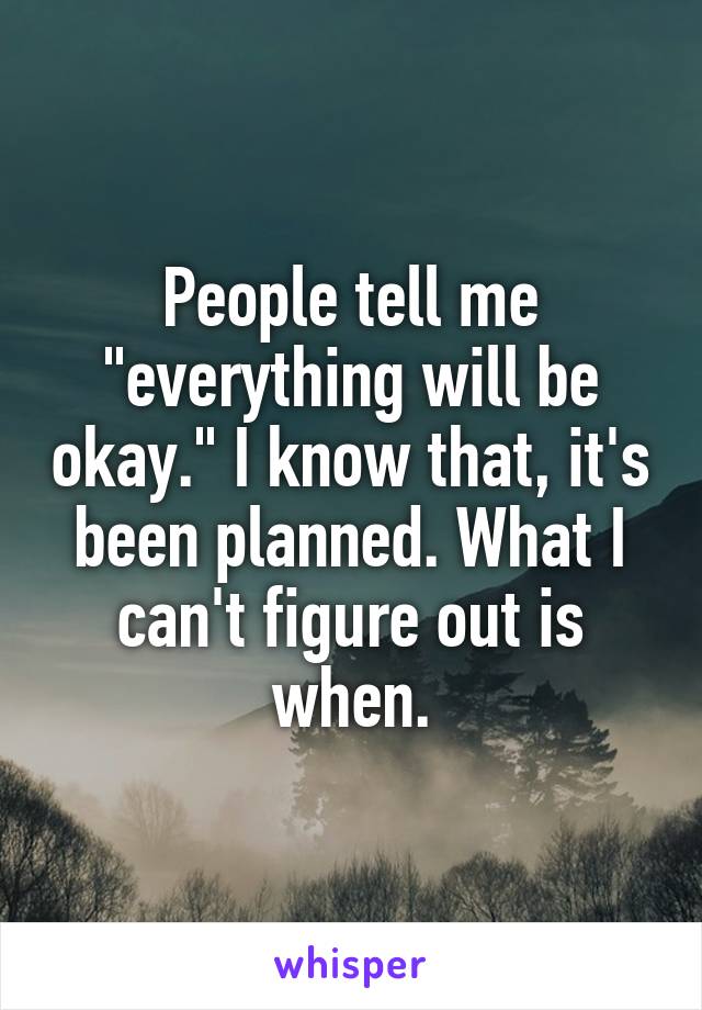 People tell me "everything will be okay." I know that, it's been planned. What I can't figure out is when.