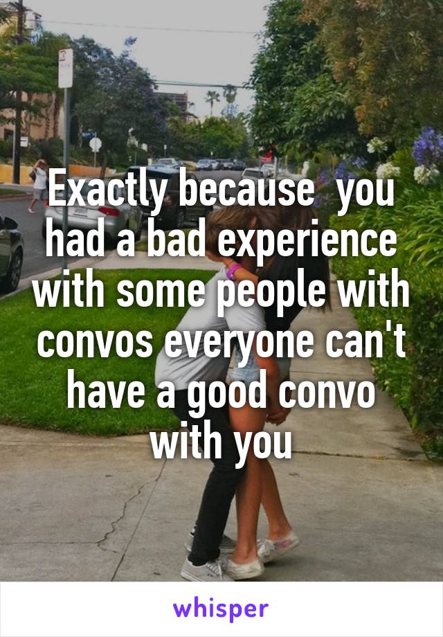 Exactly because  you had a bad experience with some people with convos everyone can't have a good convo with you