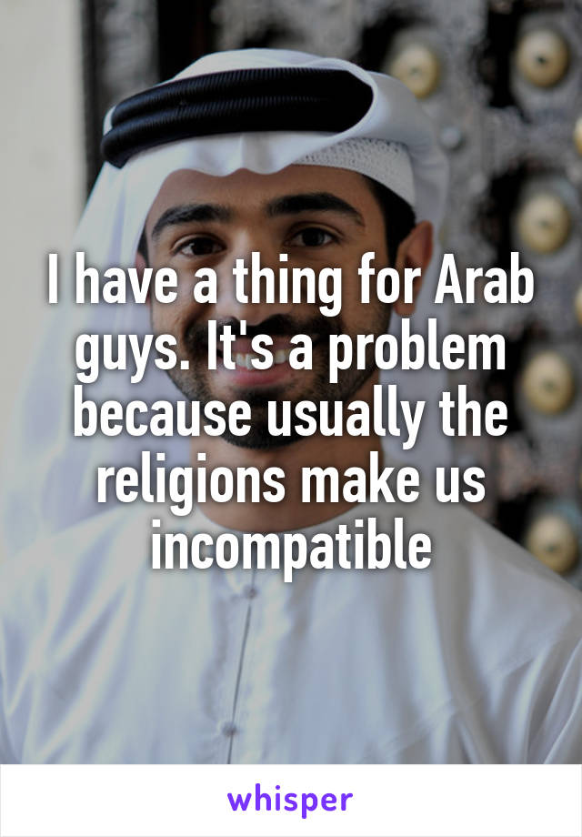 I have a thing for Arab guys. It's a problem because usually the religions make us incompatible