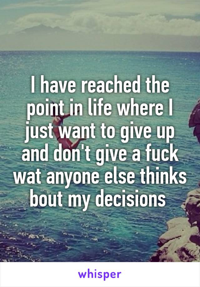 I have reached the point in life where I just want to give up and don't give a fuck wat anyone else thinks bout my decisions 