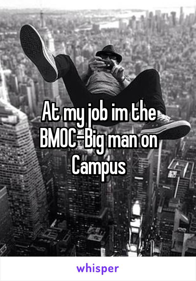 At my job im the BMOC-Big man on Campus