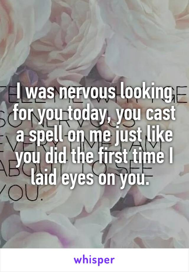 I was nervous looking for you today, you cast a spell on me just like you did the first time I laid eyes on you.  