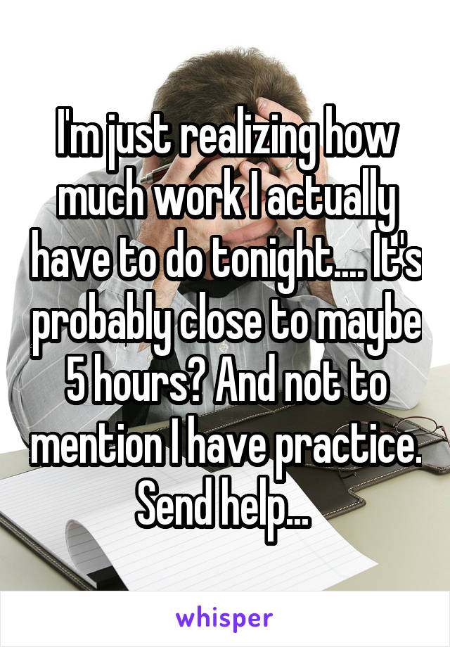 I'm just realizing how much work I actually have to do tonight.... It's probably close to maybe 5 hours? And not to mention I have practice. Send help... 