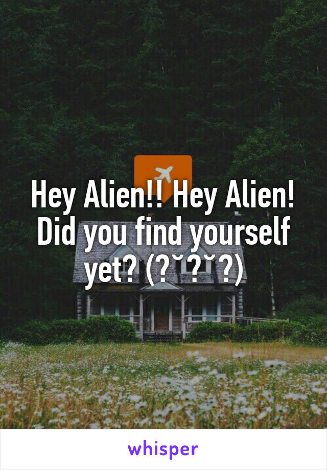 Hey Alien!! Hey Alien! Did you find yourself yet? (▰˘︹˘▰)