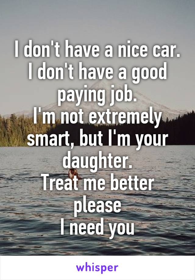 I don't have a nice car.
I don't have a good paying job.
I'm not extremely smart, but I'm your daughter.
Treat me better please
I need you