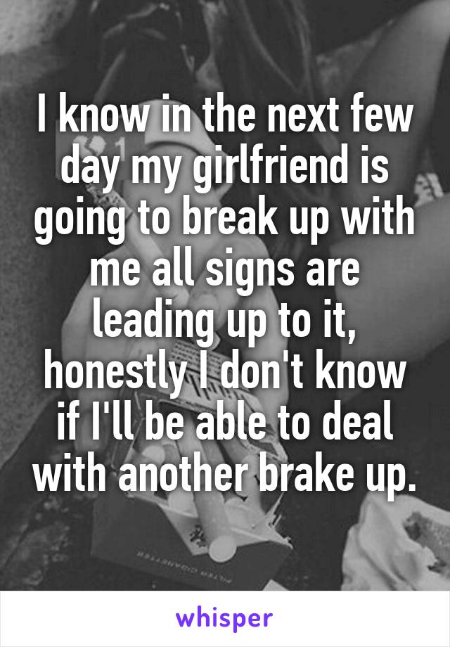 I know in the next few day my girlfriend is going to break up with me all signs are leading up to it, honestly I don't know if I'll be able to deal with another brake up. 