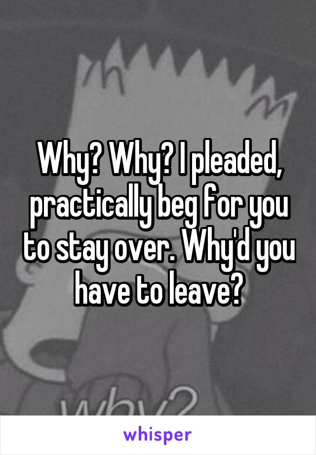 Why? Why? I pleaded, practically beg for you to stay over. Why'd you have to leave?