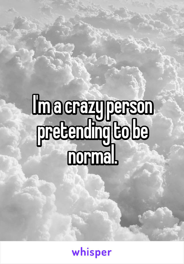 I'm a crazy person pretending to be normal.