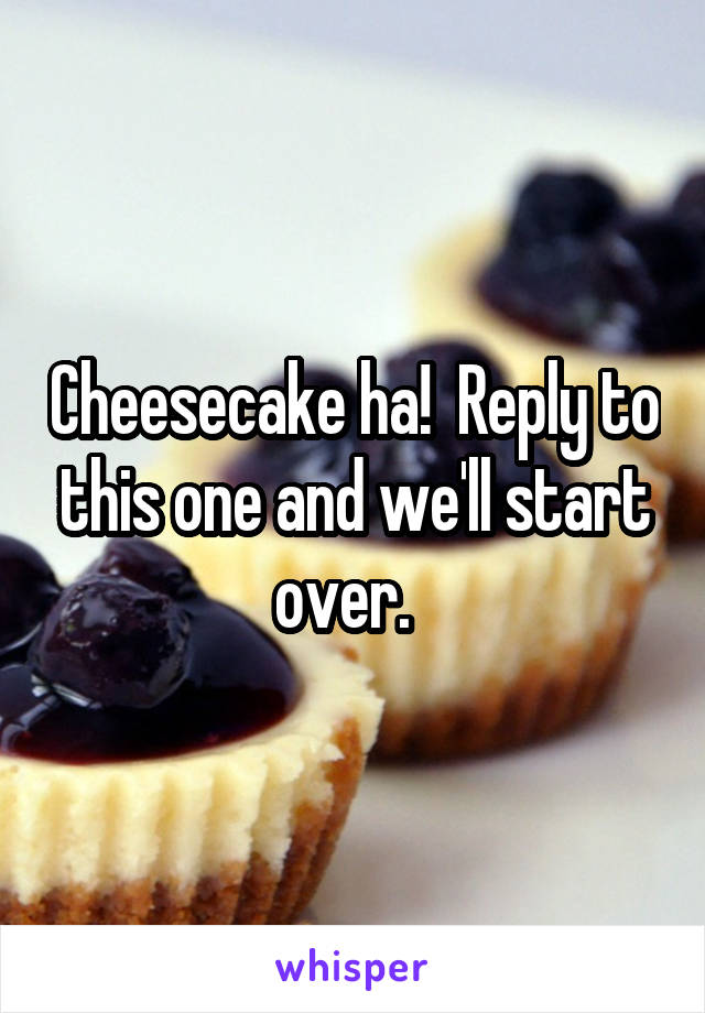 Cheesecake ha!  Reply to this one and we'll start over.  