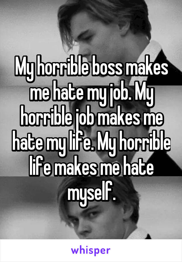 My horrible boss makes me hate my job. My horrible job makes me hate my life. My horrible life makes me hate myself.