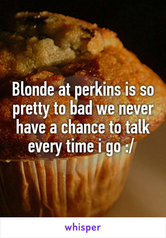 Blonde at perkins is so pretty to bad we never have a chance to talk every time i go :/ 