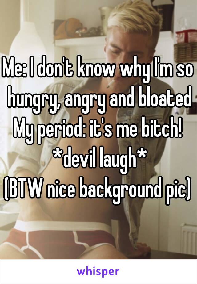 Me: I don't know why I'm so hungry, angry and bloated
My period: it's me bitch! *devil laugh*
(BTW nice background pic)
