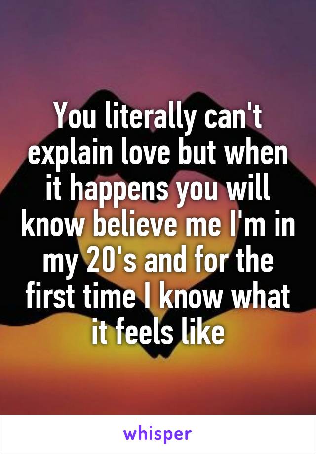 You literally can't explain love but when it happens you will know believe me I'm in my 20's and for the first time I know what it feels like