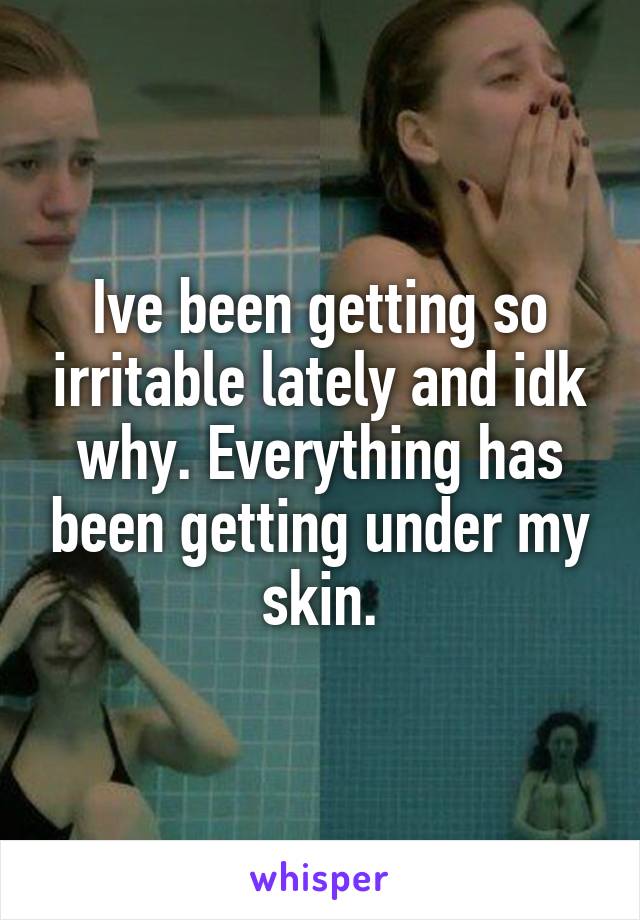 Ive been getting so irritable lately and idk why. Everything has been getting under my skin.