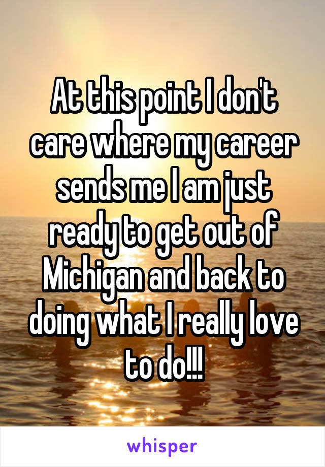 At this point I don't care where my career sends me I am just ready to get out of Michigan and back to doing what I really love to do!!!