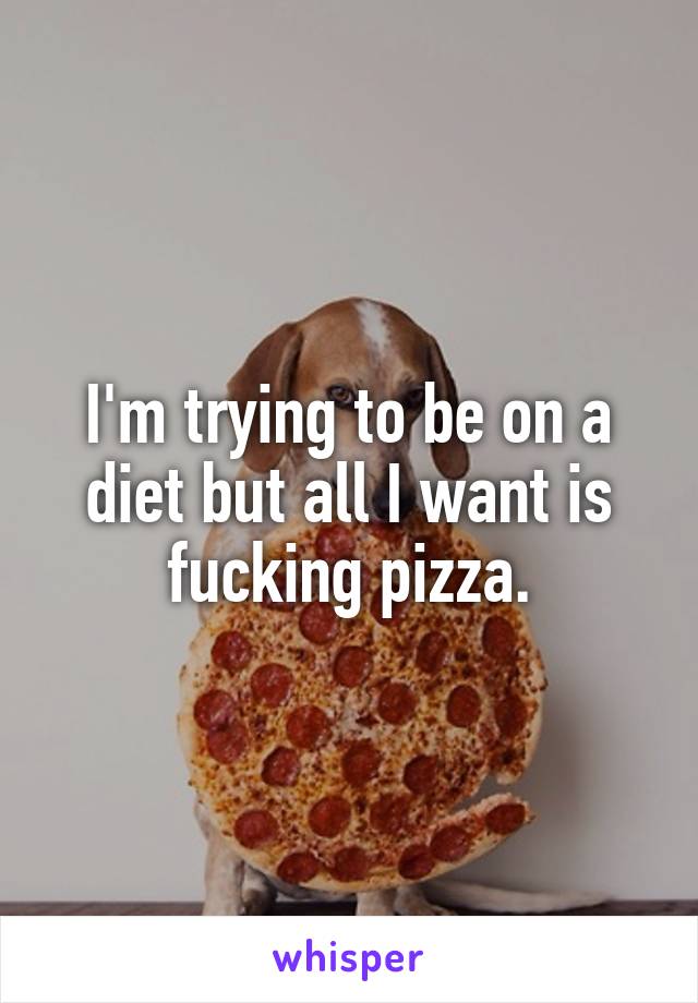 I'm trying to be on a diet but all I want is fucking pizza.