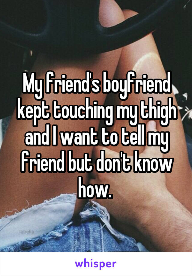 My friend's boyfriend kept touching my thigh and I want to tell my friend but don't know how. 