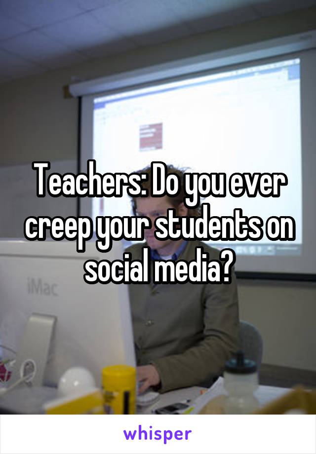 Teachers: Do you ever creep your students on social media?