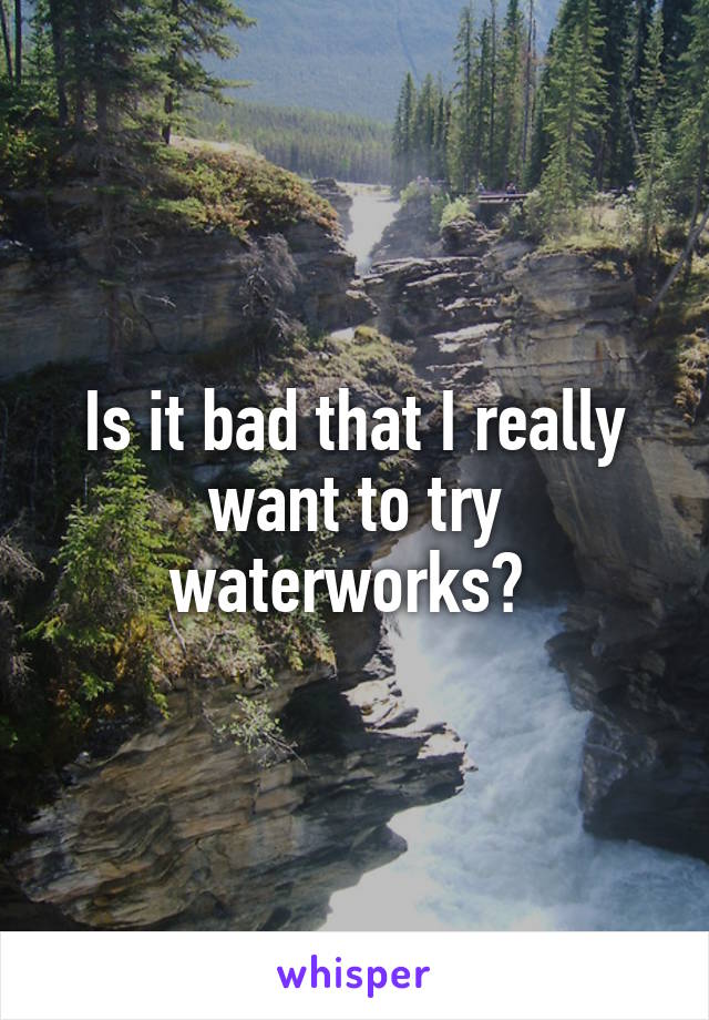 Is it bad that I really want to try waterworks? 